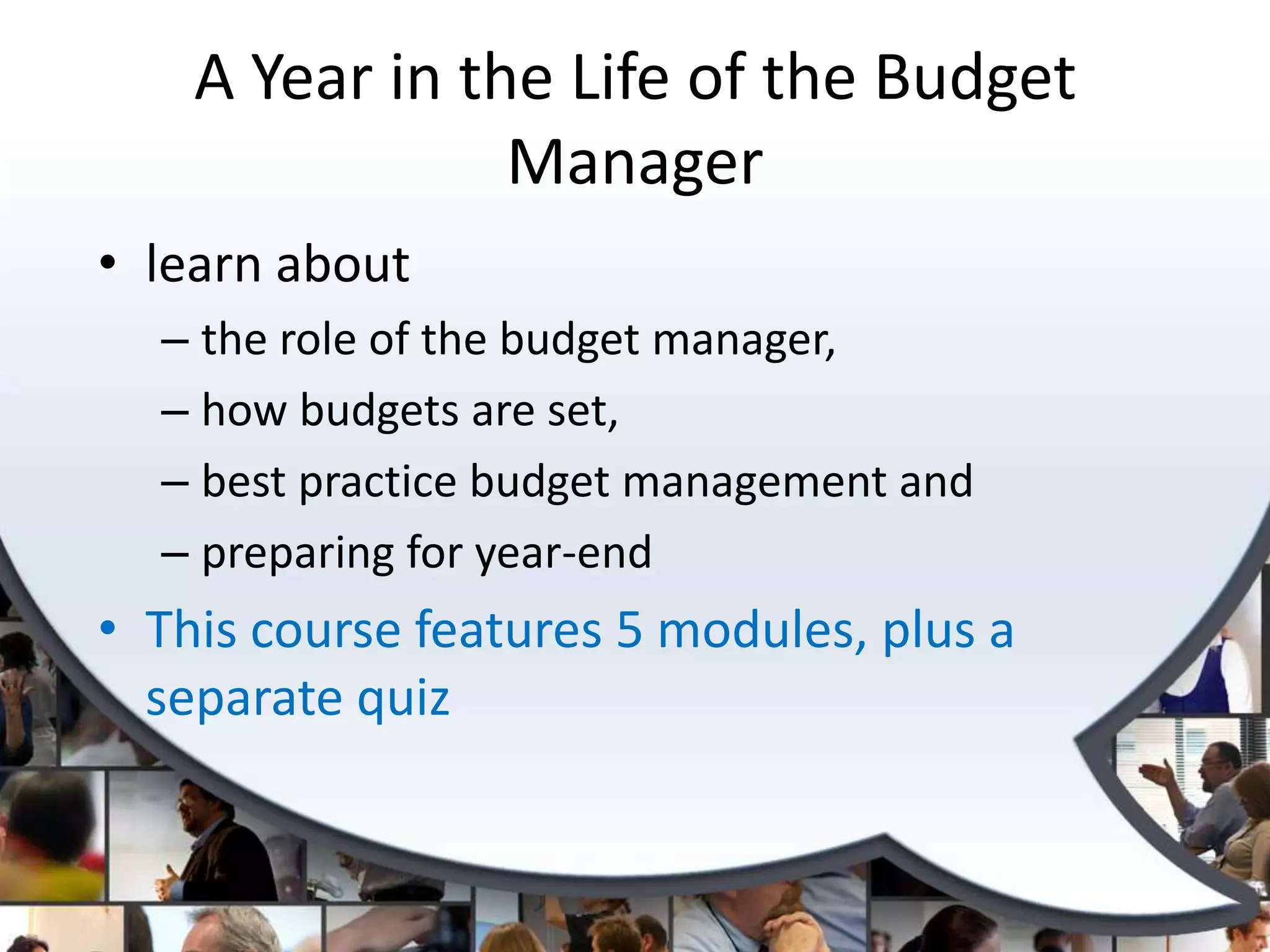 A Year in the Life of the Budget
                Manager
• learn about
  – the role of the budget manager,
  – how budgets are set,
  – best practice budget management and
  – preparing for year-end
• This course features 5 modules, plus a
  separate quiz
 