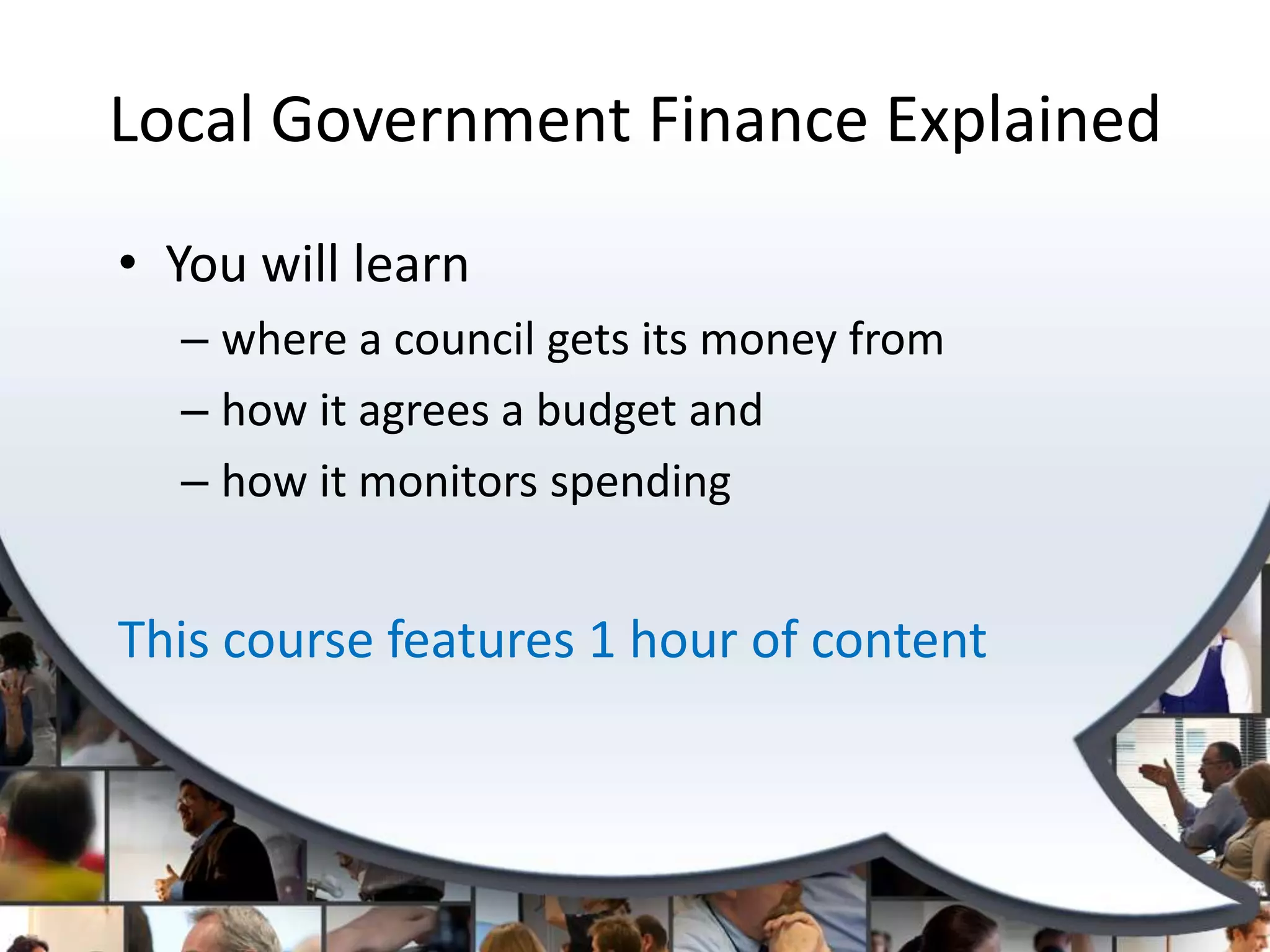 Local Government Finance Explained
• You will learn
  – where a council gets its money from
  – how it agrees a budget and
  – how it monitors spending


This course features 1 hour of content
 