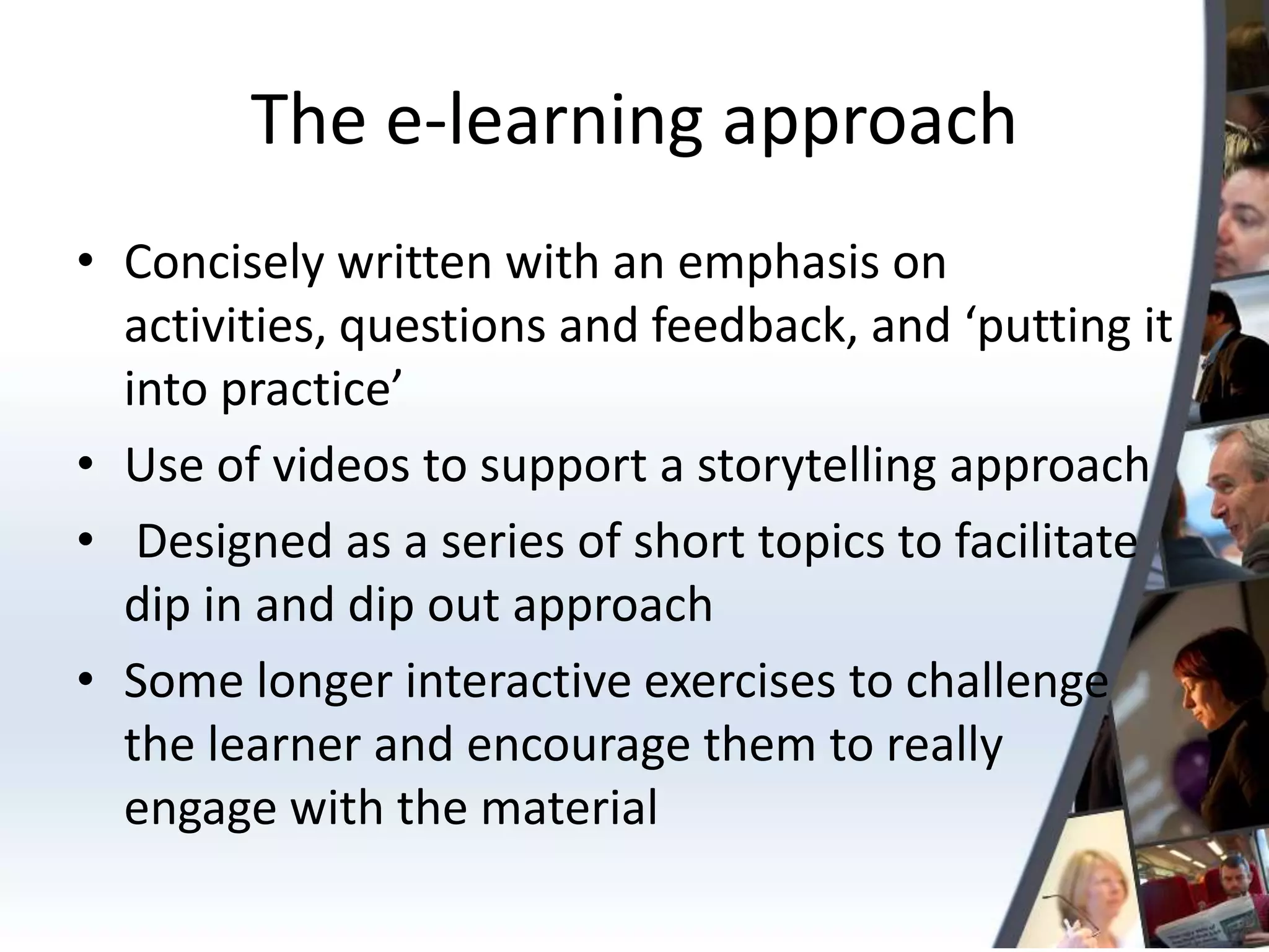 The e-learning approach
• Concisely written with an emphasis on
  activities, questions and feedback, and ‘putting it
  into practice’
• Use of videos to support a storytelling approach
• Designed as a series of short topics to facilitate
  dip in and dip out approach
• Some longer interactive exercises to challenge
  the learner and encourage them to really
  engage with the material
 
