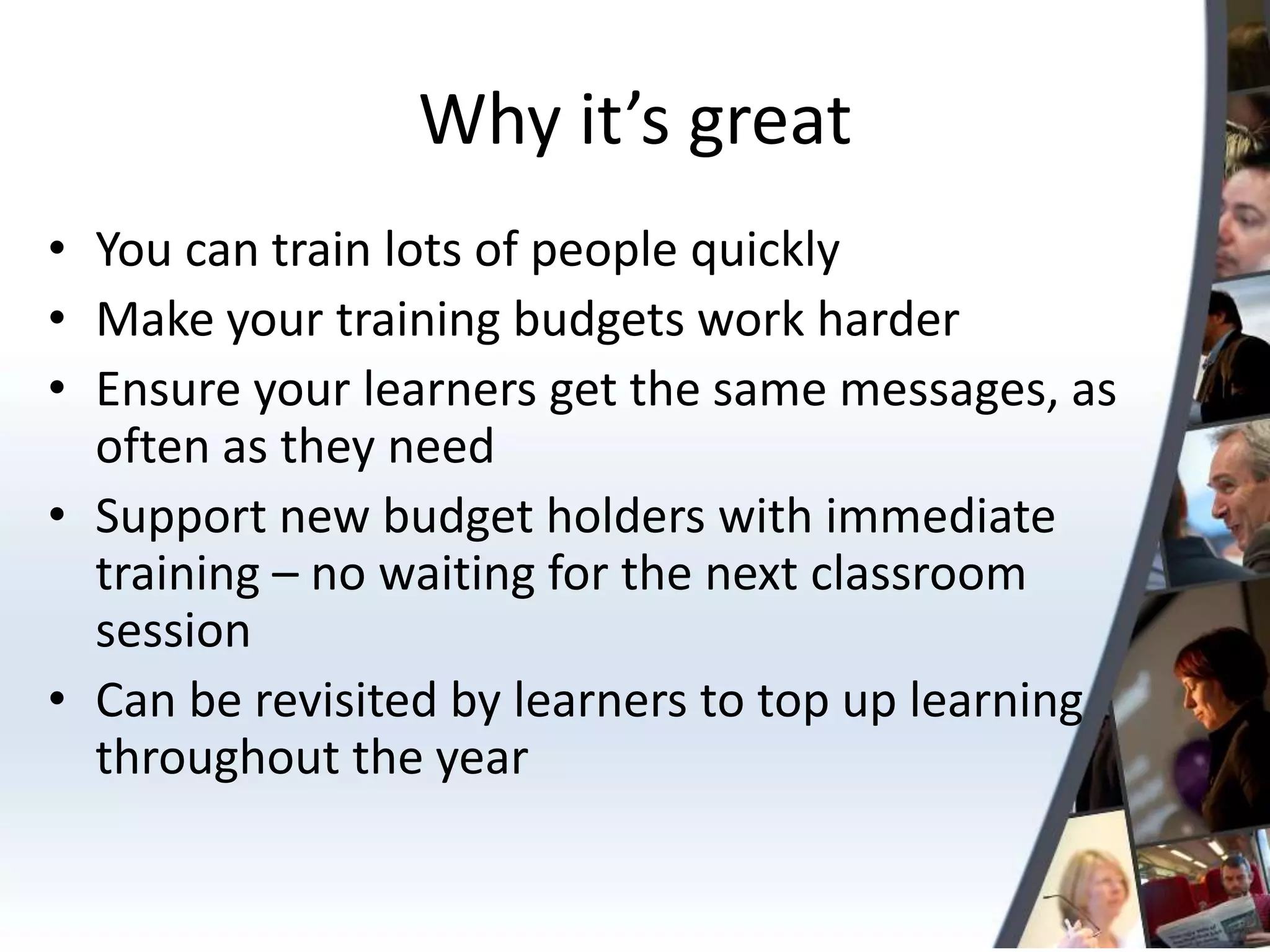 Why it’s great
• You can train lots of people quickly
• Make your training budgets work harder
• Ensure your learners get the same messages, as
  often as they need
• Support new budget holders with immediate
  training – no waiting for the next classroom
  session
• Can be revisited by learners to top up learning
  throughout the year
 