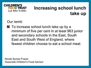 Our remit: 
Increasing school lunch 
To increase school lunch take up by a 
minimum of five per cent in at least 963 junior 
and secondary schools in the East, South 
East and South West of England, where 
fewest children choose to eat a school meal. 
Nicole Symes Frazer 
Associate Children’s Food Advisor 
take up 
 