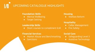 UPCOMING CATALOGUE HIGHLIGHTS
Foundation Skills
● Mental Wellbeing
● Target Setting
Leadership Skills
● Short courses to compliment ILM
Financial Services
● Market Abuse and Benchmarking
● Sanctions
Housing
● Welfare Reform
Hospitality
● Cellar Management
● Fire Safety
Social Care
● Safeguarding Level 3
● Assistive Technology
 