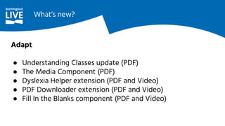 Adapt
● Understanding Classes update (PDF)
● The Media Component (PDF)
● Dyslexia Helper extension (PDF and Video)
● PDF Downloader extension (PDF and Video)
● Fill In the Blanks component (PDF and Video)
What’s new?
 