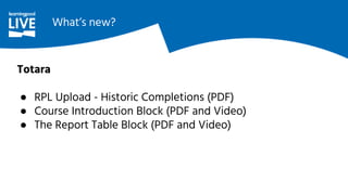 Totara
● RPL Upload - Historic Completions (PDF)
● Course Introduction Block (PDF and Video)
● The Report Table Block (PDF and Video)
What’s new?
 