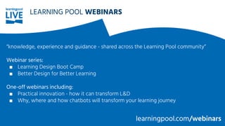 LEARNING POOL WEBINARS
“knowledge, experience and guidance - shared across the Learning Pool community”
Webinar series:
■ Learning Design Boot Camp
■ Better Design for Better Learning
One-off webinars including:
■ Practical innovation - how it can transform L&D
■ Why, where and how chatbots will transform your learning journey
learningpool.com/webinars
 