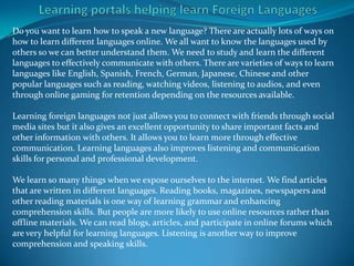 Do you want to learn how to speak a new language? There are actually lots of ways on
how to learn different languages online. We all want to know the languages used by
others so we can better understand them. We need to study and learn the different
languages to effectively communicate with others. There are varieties of ways to learn
languages like English, Spanish, French, German, Japanese, Chinese and other
popular languages such as reading, watching videos, listening to audios, and even
through online gaming for retention depending on the resources available.

Learning foreign languages not just allows you to connect with friends through social
media sites but it also gives an excellent opportunity to share important facts and
other information with others. It allows you to learn more through effective
communication. Learning languages also improves listening and communication
skills for personal and professional development.

We learn so many things when we expose ourselves to the internet. We find articles
that are written in different languages. Reading books, magazines, newspapers and
other reading materials is one way of learning grammar and enhancing
comprehension skills. But people are more likely to use online resources rather than
offline materials. We can read blogs, articles, and participate in online forums which
are very helpful for learning languages. Listening is another way to improve
comprehension and speaking skills.
 