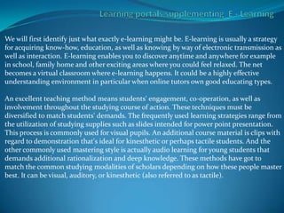 We will first identify just what exactly e-learning might be. E-learning is usually a strategy
for acquiring know-how, education, as well as knowing by way of electronic transmission as
well as interaction. E-learning enables you to discover anytime and anywhere for example
in school, family home and other exciting areas where you could feel relaxed. The net
becomes a virtual classroom where e-learning happens. It could be a highly effective
understanding environment in particular when online tutors own good educating types.

An excellent teaching method means students' engagement, co-operation, as well as
involvement throughout the studying course of action. These techniques must be
diversified to match students' demands. The frequently used learning strategies range from
the utilization of studying supplies such as slides intended for power point presentation.
This process is commonly used for visual pupils. An additional course material is clips with
regard to demonstration that's ideal for kinesthetic or perhaps tactile students. And the
other commonly used mastering style is actually audio learning for young students that
demands additional rationalization and deep knowledge. These methods have got to
match the common studying modalities of scholars depending on how these people master
best. It can be visual, auditory, or kinesthetic (also referred to as tactile).
 