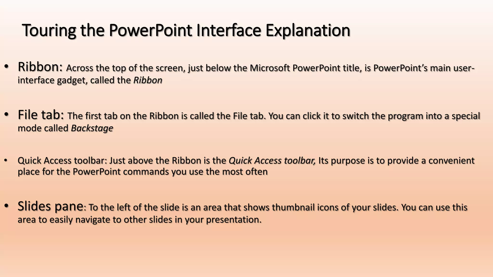 Touring the PowerPoint Interface Explanation
• Ribbon: Across the top of the screen, just below the Microsoft PowerPoint title, is PowerPoint’s main user-
interface gadget, called the Ribbon
• File tab: The first tab on the Ribbon is called the File tab. You can click it to switch the program into a special
mode called Backstage
• Quick Access toolbar: Just above the Ribbon is the Quick Access toolbar, Its purpose is to provide a convenient
place for the PowerPoint commands you use the most often
• Slides pane: To the left of the slide is an area that shows thumbnail icons of your slides. You can use this
area to easily navigate to other slides in your presentation.
 