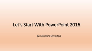 Let’s Start With PowerPoint 2016
By: Aakanksha Shrivastava
 