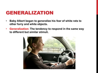 GENERALIZATION
• Baby Albert began to generalize his fear of white rats to
other furry and white objects.
• Generalization: The tendency to respond in the same way
to different but similar stimuli.
 