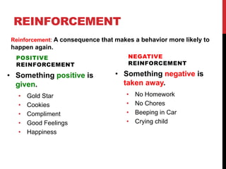 REINFORCEMENT
POSITIVE
REINFORCEMENT
• Something positive is
given.
• Gold Star
• Cookies
• Compliment
• Good Feelings
• Happiness
NEGATIVE
REINFORCEMENT
• Something negative is
taken away.
• No Homework
• No Chores
• Beeping in Car
• Crying child
Reinforcement: A consequence that makes a behavior more likely to
happen again.
 