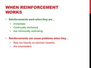 WHEN REINFORCEMENT
WORKS
• Reinforcements work when they are…
• Immediate
• Continually reinforced
• Are intrinsically motivating
• Reinforcements can cause problems when they…
• Rely too heavily on extrinsic rewards.
• Are inconsistent
 
