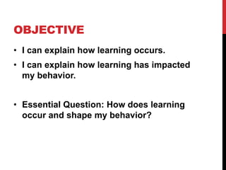 OBJECTIVE
• I can explain how learning occurs.
• I can explain how learning has impacted
my behavior.
• Essential Question: How does learning
occur and shape my behavior?
 