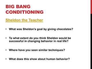 BIG BANG
CONDITIONING
Sheldon the Teacher
• What was Sheldon’s goal by giving chocolates?
• To what extent do you think Sheldon would be
successful in changing behavior in real life?
• Where have you seen similar techniques?
• What does this show about human behavior?
 