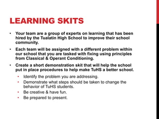 LEARNING SKITS
• Your team are a group of experts on learning that has been
hired by the Tualatin High School to improve their school
community.
• Each team will be assigned with a different problem within
our school that you are tasked with fixing using principles
from Classical & Operant Conditioning.
• Create a short demonstration skit that will help the school
put in place procedures to help make TuHS a better school.
• Identify the problem you are addressing.
• Demonstrate what steps should be taken to change the
behavior of TuHS students.
• Be creative & have fun.
• Be prepared to present.
 