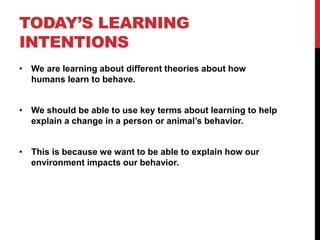 TODAY’S LEARNING
INTENTIONS
• We are learning about different theories about how
humans learn to behave.
• We should be able to use key terms about learning to help
explain a change in a person or animal’s behavior.
• This is because we want to be able to explain how our
environment impacts our behavior.
 