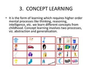 3. CONCEPT LEARNING
• It is the form of learning which requires higher order
mental processes like thinking, reasoning,
intelligence, etc. we learn different concepts from
childhood. Concept learning involves two processes,
viz. abstraction and generalisation.
 