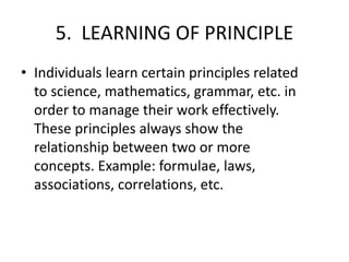 5. LEARNING OF PRINCIPLE
• Individuals learn certain principles related
to science, mathematics, grammar, etc. in
order to manage their work effectively.
These principles always show the
relationship between two or more
concepts. Example: formulae, laws,
associations, correlations, etc.
 