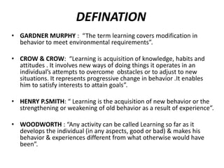 DEFINATION
• GARDNER MURPHY : “The term learning covers modification in
behavior to meet environmental requirements”.
• CROW & CROW: “Learning is acquisition of knowledge, habits and
attitudes . It involves new ways of doing things it operates in an
individual’s attempts to overcome obstacles or to adjust to new
situations. It represents progressive change in behavior .It enables
him to satisfy interests to attain goals”.
• HENRY P.SMITH: “ Learning is the acquisition of new behavior or the
strengthening or weakening of old behavior as a result of experience”.
• WOODWORTH : “Any activity can be called Learning so far as it
develops the individual (in any aspects, good or bad) & makes his
behavior & experiences different from what otherwise would have
been”.
 