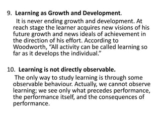 9. Learning as Growth and Development.
It is never ending growth and development. At
reach stage the learner acquires new visions of his
future growth and news ideals of achievement in
the direction of his effort. According to
Woodworth, “All activity can be called learning so
far as it develops the individual.”
10. Learning is not directly observable.
The only way to study learning is through some
observable behaviour. Actually, we cannot observe
learning; we see only what precedes performance,
the performance itself, and the consequences of
performance.
 