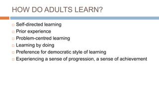 HOW DO ADULTS LEARN?
 Self-directed learning
 Prior experience
 Problem-centred learning
 Learning by doing
 Preference for democratic style of learning
 Experiencing a sense of progression, a sense of achievement
 