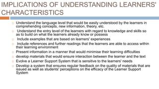 IMPLICATIONS OF UNDERSTANDING LEARNERS'
CHARACTERISTICS
 Understand the language level that would be easily understood by the learners in
comprehending concepts, new information, theory, etc.
 Understand the entry level of the learners with regard to knowledge and skills so
as to build on what the learners already know or possess
 Include examples that are based on learners' experiences
 Include references and further readings that the learners are able to access within
their learning environment
 Present information in a manner that would minimise their learning difficulties
 develop materials that would ensure interaction between the learner and the text
 Evolve a Learner Support System that is sensitive to the learners' needs
 Develop a system that ensures regular feedback on the quality of materials that are
issued as well as students' perceptions on the efficacy of the Learner Support
System
 
