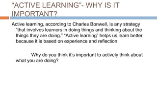 “ACTIVE LEARNING”- WHY IS IT
IMPORTANT?
Active learning, according to Charles Bonwell, is any strategy
“that involves learners in doing things and thinking about the
things they are doing.” “Active learning” helps us learn better
because it is based on experience and reflection
Why do you think it’s important to actively think about
what you are doing?
 
