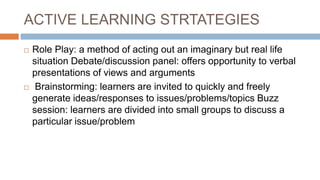 ACTIVE LEARNING STRTATEGIES
 Role Play: a method of acting out an imaginary but real life
situation Debate/discussion panel: offers opportunity to verbal
presentations of views and arguments
 Brainstorming: learners are invited to quickly and freely
generate ideas/responses to issues/problems/topics Buzz
session: learners are divided into small groups to discuss a
particular issue/problem
 