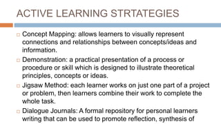ACTIVE LEARNING STRTATEGIES
 Concept Mapping: allows learners to visually represent
connections and relationships between concepts/ideas and
information.
 Demonstration: a practical presentation of a process or
procedure or skill which is designed to illustrate theoretical
principles, concepts or ideas.
 Jigsaw Method: each learner works on just one part of a project
or problem, then learners combine their work to complete the
whole task.
 Dialogue Journals: A formal repository for personal learners
writing that can be used to promote reflection, synthesis of
 