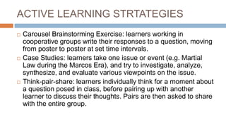 ACTIVE LEARNING STRTATEGIES
 Carousel Brainstorming Exercise: learners working in
cooperative groups write their responses to a question, moving
from poster to poster at set time intervals.
 Case Studies: learners take one issue or event (e.g. Martial
Law during the Marcos Era), and try to investigate, analyze,
synthesize, and evaluate various viewpoints on the issue.
 Think-pair-share: learners individually think for a moment about
a question posed in class, before pairing up with another
learner to discuss their thoughts. Pairs are then asked to share
with the entire group.
 