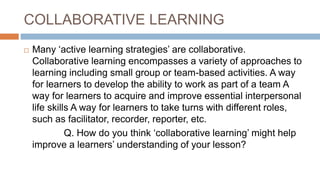 COLLABORATIVE LEARNING
 Many ‘active learning strategies’ are collaborative.
Collaborative learning encompasses a variety of approaches to
learning including small group or team-based activities. A way
for learners to develop the ability to work as part of a team A
way for learners to acquire and improve essential interpersonal
life skills A way for learners to take turns with different roles,
such as facilitator, recorder, reporter, etc.
Q. How do you think ‘collaborative learning’ might help
improve a learners’ understanding of your lesson?
 
