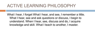 ACTIVE LEARNING PHILOSOPHY
What I hear, I forget What I hear, and see, I remember a little.
What I hear, see and ask questions or discuss, I begin to
understand. When I hear, see, discuss and do, I acquire
knowledge and skill. What I teach to another, I master.
 