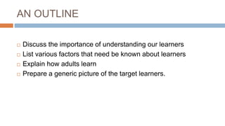 AN OUTLINE
 Discuss the importance of understanding our learners
 List various factors that need be known about learners
 Explain how adults learn
 Prepare a generic picture of the target learners.
 