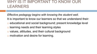 WHY IS IT IMPORTANT TO KNOW OUR
LEARNERS
Effective pedagogy begins with knowing the student well.
It is important to know our learners so that we understand their:
 educational and social background; present knowledge level
 learning needs and their learning styles
 values, attitudes, and their cultural background
 motivation and desire for learning.
 