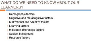 WHAT DO WE NEED TO KNOW ABOUT OUR
LEARNERS?
 Demographic factors
 Cognitive and metacognitive factors
 Motivational and Affective factors
 Learning factors
 Individual differences factors
 Subject background
 Resource factors
 