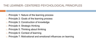 THE LEARNER- CENTERED PSYCHOLOGICAL PRINCIPLES
 Principle 1: Nature of the learning process
 Principle 2: Goals of the learning process
 Principle 3: Construction of knowledge
 Principle 4: Strategic thinking
 Principle 5: Thinking about thinking
 Principle 6: Context of learning
 Principle 7: Motivational and emotional influences on learning
 