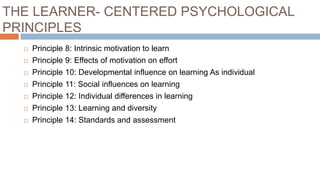 THE LEARNER- CENTERED PSYCHOLOGICAL
PRINCIPLES
 Principle 8: Intrinsic motivation to learn
 Principle 9: Effects of motivation on effort
 Principle 10: Developmental influence on learning As individual
 Principle 11: Social influences on learning
 Principle 12: Individual differences in learning
 Principle 13: Learning and diversity
 Principle 14: Standards and assessment
 