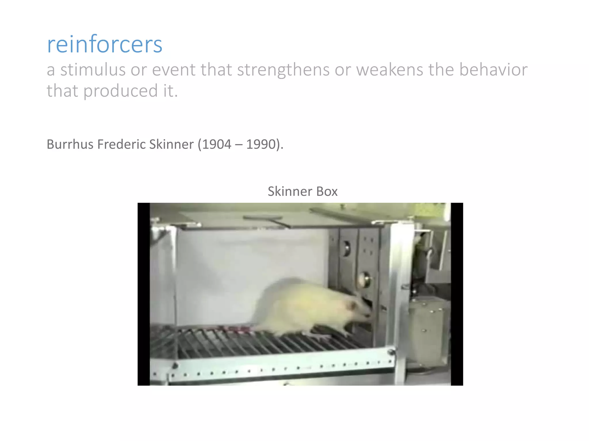 reinforcers 
a stimulus or event that strengthens or weakens the behavior 
that produced it. 
Burrhus Frederic Skinner (1904 – 1990). 
Skinner Box 
 