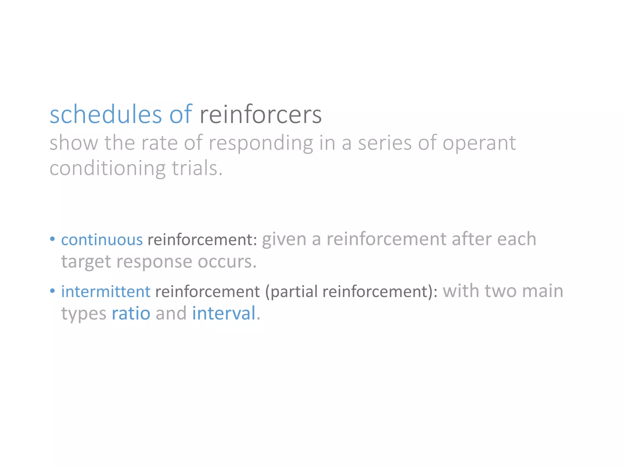 schedules of reinforcers 
show the rate of responding in a series of operant 
conditioning trials. 
• continuous reinforcement: given a reinforcement after each 
target response occurs. 
• intermittent reinforcement (partial reinforcement): with two main 
types ratio and interval. 
 