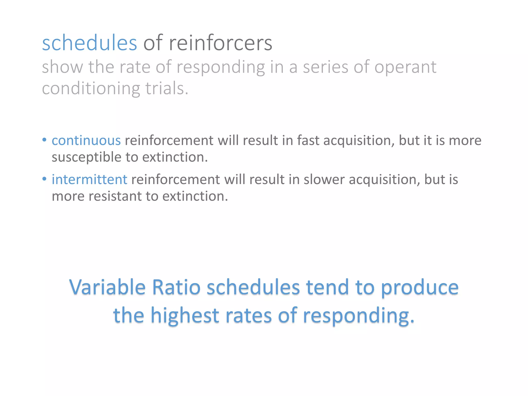 schedules of reinforcers 
show the rate of responding in a series of operant 
conditioning trials. 
• continuous reinforcement will result in fast acquisition, but it is more 
susceptible to extinction. 
• intermittent reinforcement will result in slower acquisition, but is 
more resistant to extinction. 
Variable Ratio schedules tend to produce 
the highest rates of responding. 
 