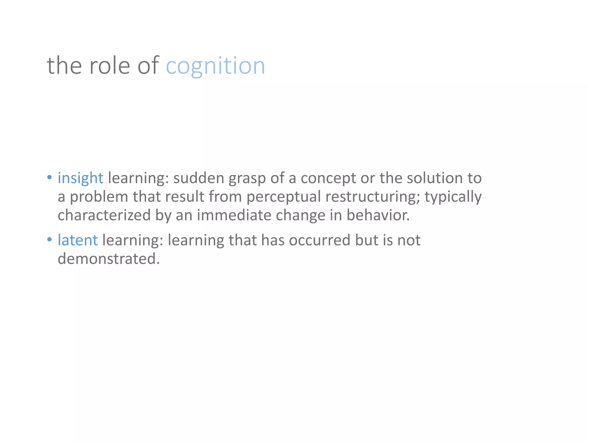the role of cognition 
• insight learning: sudden grasp of a concept or the solution to 
a problem that result from perceptual restructuring; typically 
characterized by an immediate change in behavior. 
• latent learning: learning that has occurred but is not 
demonstrated. 
 