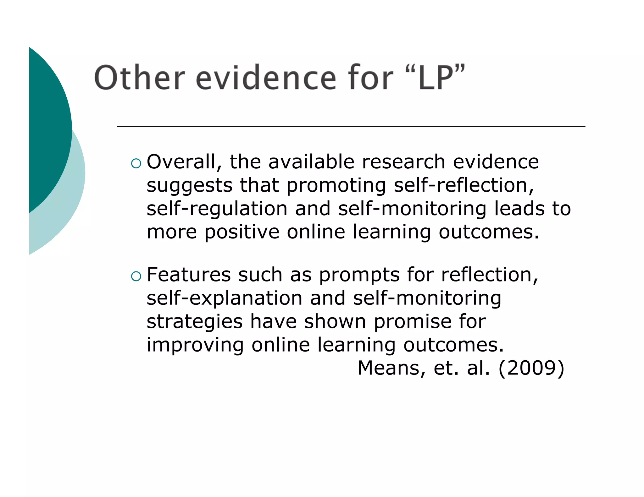  Overall,the available research evidence
 suggests that promoting self-reflection,
 self-regulation and self-monitoring leads to
 more positive online learning outcomes.

 Features such as prompts for reflection,
 self-explanation and self-monitoring
 strategies have shown promise for
 improving online learning outcomes.
                      Means, et. al. (2009)
 
