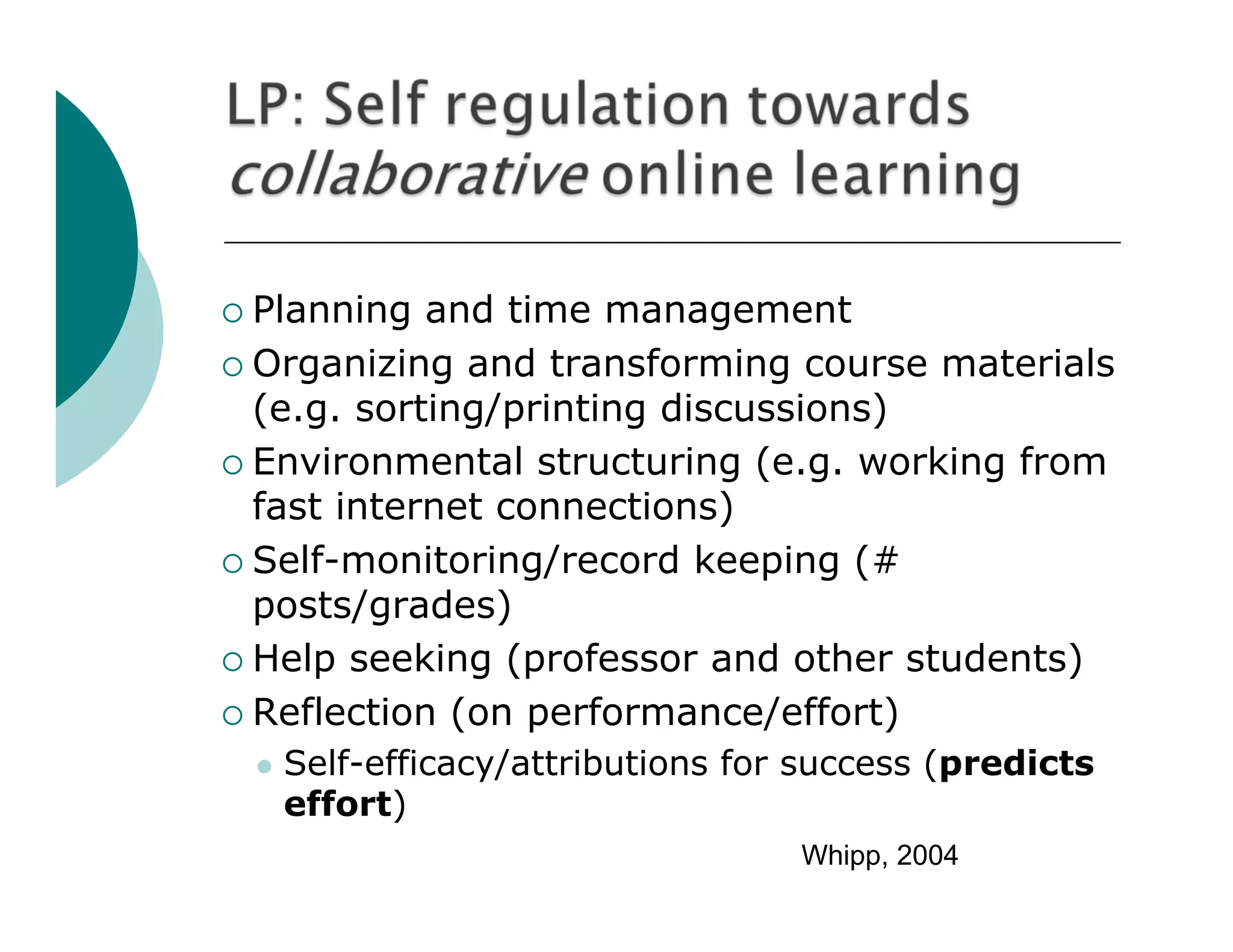  Planning  and time management
 Organizing and transforming course materials
  (e.g. sorting/printing discussions)
 Environmental structuring (e.g. working from
  fast internet connections)
 Self-monitoring/record keeping (#
  posts/grades)
 Help seeking (professor and other students)

 Reflection (on performance/effort)
    Self-efficacy/attributions for success (predicts
     effort)
                                   Whipp, 2004
 