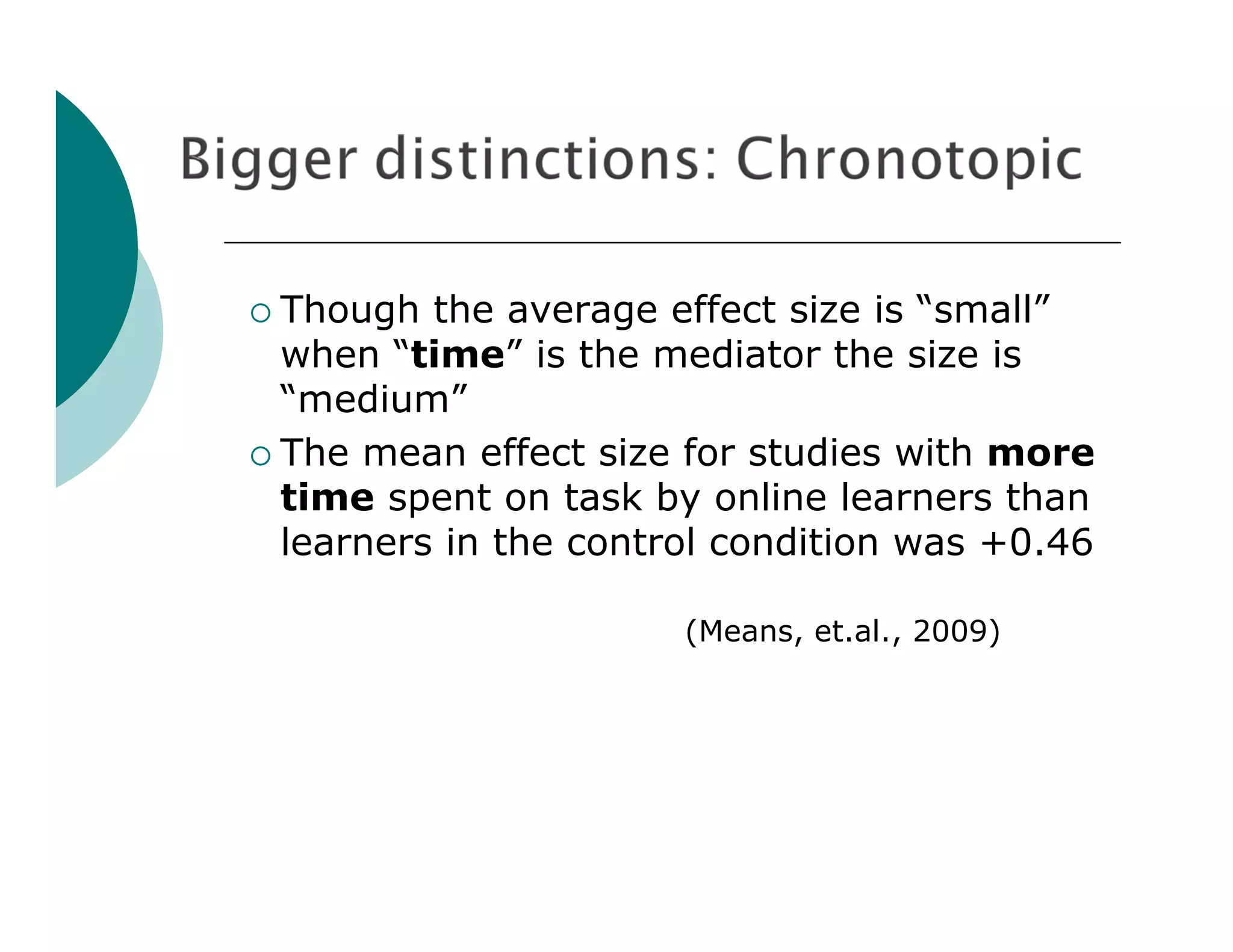  Though  the average effect size is “small”
  when “time” is the mediator the size is
  “medium”
 The mean effect size for studies with more
  time spent on task by online learners than
  learners in the control condition was +0.46

                       (Means, et.al., 2009)
 