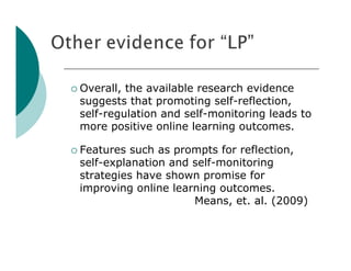  Overall,the available research evidence
 suggests that promoting self-reflection,
 self-regulation and self-monitoring leads to
 more positive online learning outcomes.

 Features such as prompts for reflection,
 self-explanation and self-monitoring
 strategies have shown promise for
 improving online learning outcomes.
                      Means, et. al. (2009)
 