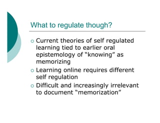 What to regulate though?

   Current theories of self regulated
    learning tied to earlier oral
    epistemology of “knowing” as
    memorizing
   Learning online requires different
    self regulation
   Difficult and increasingly irrelevant
    to document “memorization”
 