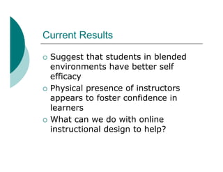 Current Results

   Suggest that students in blended
    environments have better self
    efficacy
   Physical presence of instructors
    appears to foster confidence in
    learners
   What can we do with online
    instructional design to help?
 