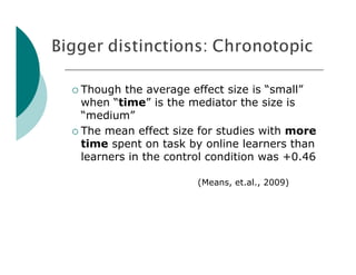  Though  the average effect size is “small”
  when “time” is the mediator the size is
  “medium”
 The mean effect size for studies with more
  time spent on task by online learners than
  learners in the control condition was +0.46

                       (Means, et.al., 2009)
 