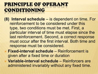PRINCIPLE OF OPERANT
CONDITIONING
(8) Interval schedule – is dependent on time. For
   reinforcement to be considered under this
   type, two conditions must be met. First, a
   particular interval of time must elapse since the
   last reinforcement. Second, a correct response
   must occur after the first interval. Both time and
   response must be considered.
 Fixed-interval schedule – Reinforcement is
  given after a fixed time or duration
 Variable-interval schedule – Reinforcers are
  administered invariably without any fixed time.
 