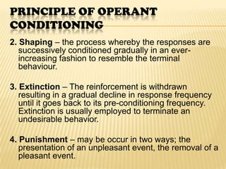 PRINCIPLE OF OPERANT
CONDITIONING
2. Shaping – the process whereby the responses are
   successively conditioned gradually in an ever-
   increasing fashion to resemble the terminal
   behaviour.

3. Extinction – The reinforcement is withdrawn
   resulting in a gradual decline in response frequency
   until it goes back to its pre-conditioning frequency.
   Extinction is usually employed to terminate an
   undesirable behavior.

4. Punishment – may be occur in two ways; the
   presentation of an unpleasant event, the removal of a
   pleasant event.
 